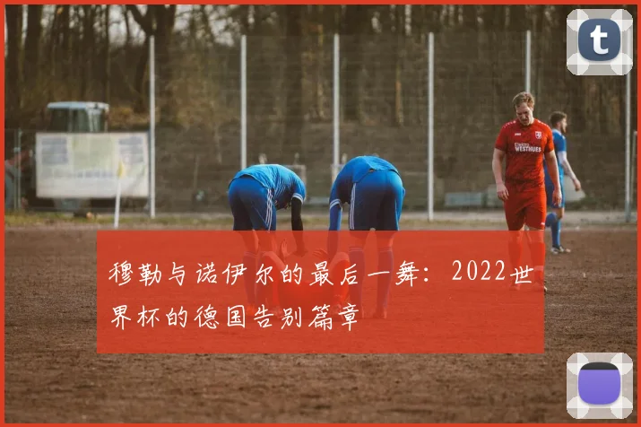 穆勒与诺伊尔的最后一舞：2022世界杯的德国告别篇章