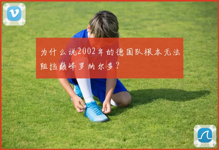 为什么说2002年的德国队根本无法阻挡巅峰罗纳尔多？