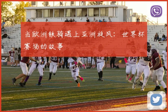 当欧洲铁骑遇上亚洲旋风：世界杯赛场的故事